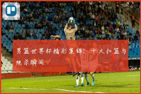 男篮世界杯精彩集锦：十大扣篮与绝杀瞬间