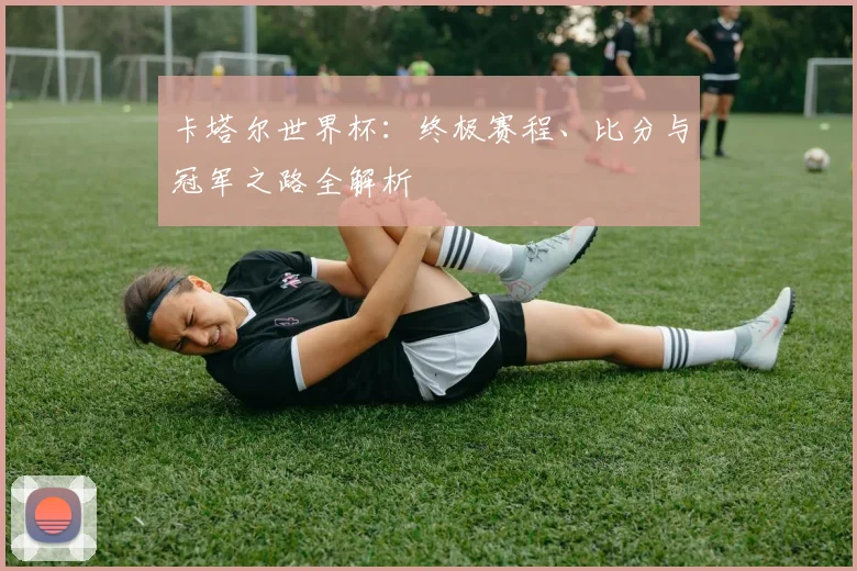 卡塔尔世界杯：终极赛程、比分与冠军之路全解析